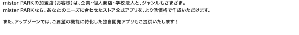 mister PARKの加盟店（お客様）は、企業・個人商店・学校法人と、ジャンルもさまざま。mister PARKなら、あなたのニーズに合わせたストア公式アプリを、より低価格で作成いただけます。また、アップゾーンでは、ご要望の機能に特化した独自開発アプリもご提供いたします！