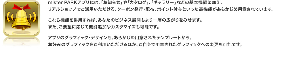 mister PARKアプリには、「お知らせ」や「カタログ」、「ギャラリー」などの基本機能に加え、リアルショップでご活用いただける、クーポン発行・配布、ポイント付与といった高機能があらかじめ用意されています。
これら機能を併用すれば、あなたのビジネス展開もより一層の広がりをみせます。
また、ご要望に応じて機能追加やカスタマイズも可能です。
アプリのグラフィック・デザインも、あらかじめ用意されたテンプレートから、お好みのグラフィックをご利用いただけるほか、ご自身で用意されたグラフィックへの変更も可能です。