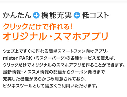 かんたん＋機能充実＋低コスト！
クリックだけで作れる！オリジナル・スマホアプリ　
ウェブ上ですぐに作れる簡単スマートフォン向けアプリ。mister PARK（ミスターパーク）の各種サービスを使えば、クリックだけでオリジナルのスマホアプリを作ることができます。最新情報・オススメ情報の配信からクーポン発行まで充実した機能があらかじめ用意されており、ビジネスツールとして幅広くご利用いただけます。