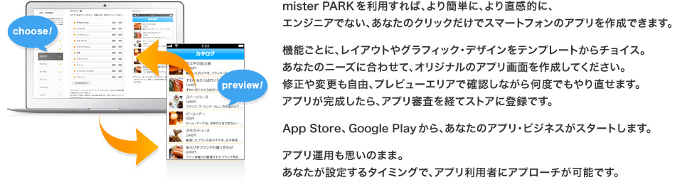 mister PARKを利用すれば、より簡単に、より直感的に、エンジニアでない、あなたのクリックだけでスマートフォンのアプリを作成できます。
機能ごとに、レイアウトやグラフィック・デザインをテンプレートからチョイス。
あなたのニーズに合わせて、オリジナルのアプリ画面を作成してください。
管理画面でアプリを作成したら、スマートフォンで確認してみましょう。
修正や変更も自由、プレビューエリアで確認しながら何度でもやり直せます。
アプリが完成したら、アプリ審査を経てストアに登録です。
App Store、Google Playから、あなたのアプリ・ビジネスがスタートします。
アプリ運用も思いのまま。
あなたが設定するタイミングで、アプリ利用者にアプローチが可能です。