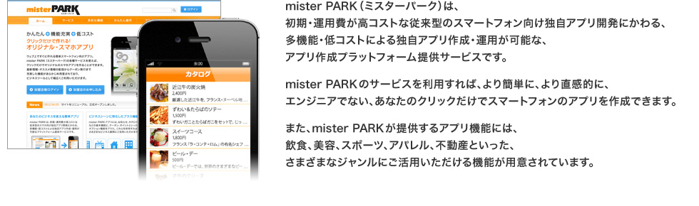 mister PARK（ミスターパーク）は、初期・運用費が高コストな従来型のスマートフォン向け独自アプリ開発にかわる、多機能・低コストによる独自アプリ作成・運用が可能な、アプリ作成プラットフォーム提供サービスです。
mister PARKのサービスを利用すれば、より簡単に、より直感的に、エンジニアでない、あなたのクリックだけでスマートフォンのアプリを作成できます。
また、mister PARKが提供するアプリ機能には、飲食、美容、スポーツ、アパレル、不動産といった、さまざまなジャンルにご活用いただける機能が用意されています。